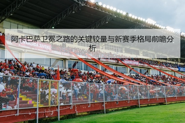 阿卡巴萨卫冕之路的关键较量与新赛季格局前瞻分析