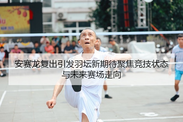 安赛龙复出引发羽坛新期待聚焦竞技状态与未来赛场走向