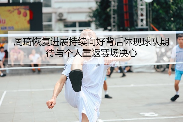 周琦恢复进展持续向好背后体现球队期待与个人重返赛场决心
