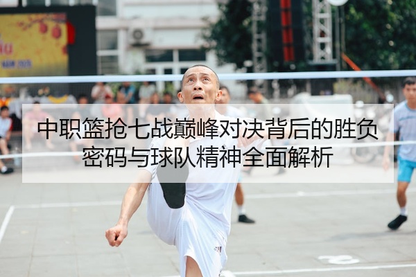 中职篮抢七战巅峰对决背后的胜负密码与球队精神全面解析