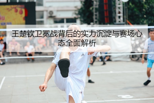 王楚钦卫冕战背后的实力沉淀与赛场心态全面解析