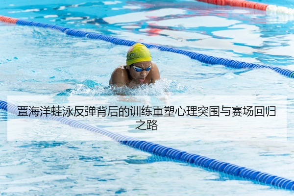 覃海洋蛙泳反弹背后的训练重塑心理突围与赛场回归之路