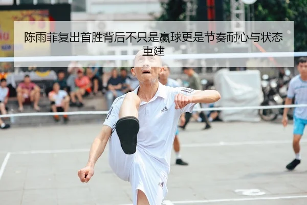 陈雨菲复出首胜背后不只是赢球更是节奏耐心与状态重建