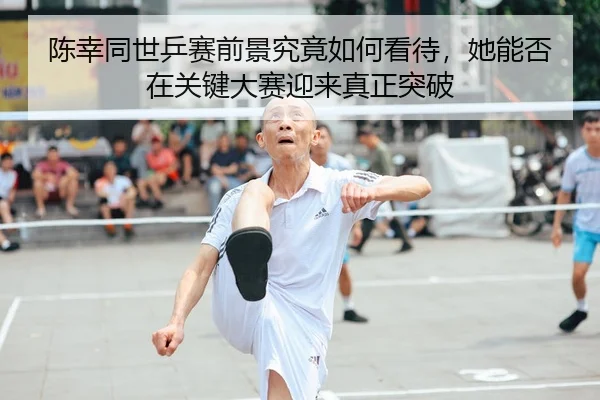 陈幸同世乒赛前景究竟如何看待，她能否在关键大赛迎来真正突破